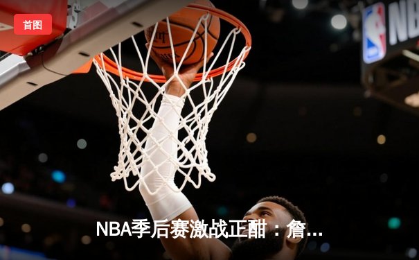 NBA季后赛激战正酣：詹姆斯末节爆发率湖人逆转掘金，系列赛悬念再起