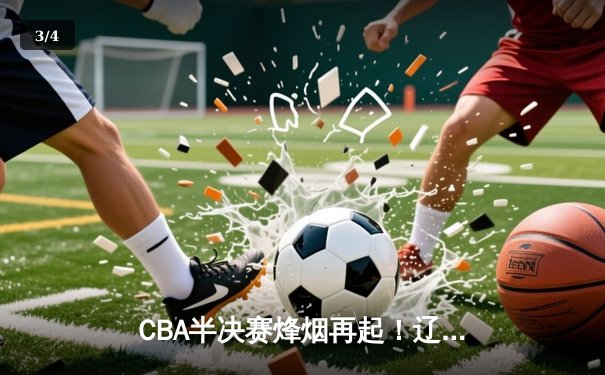 CBA半决赛烽烟再起！辽宁本钢加时鏖战逆转广东宏远 赵继伟全能数据定乾坤 - 3