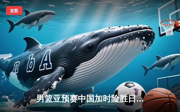 男篮亚预赛中国加时险胜日本 胡金秋23+13统治内线