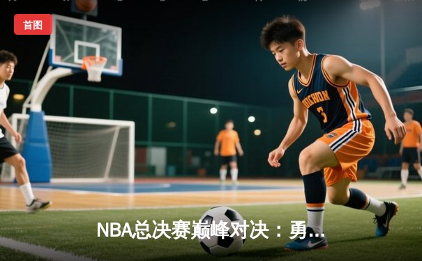 NBA总决赛巅峰对决：勇士队末节逆转，库里斩获FMVP